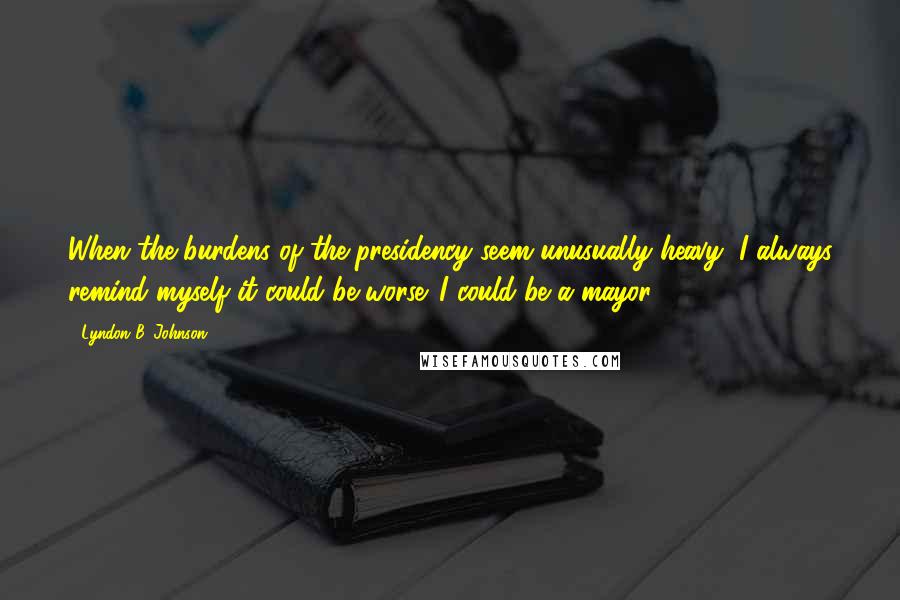 Lyndon B. Johnson Quotes: When the burdens of the presidency seem unusually heavy, I always remind myself it could be worse. I could be a mayor.