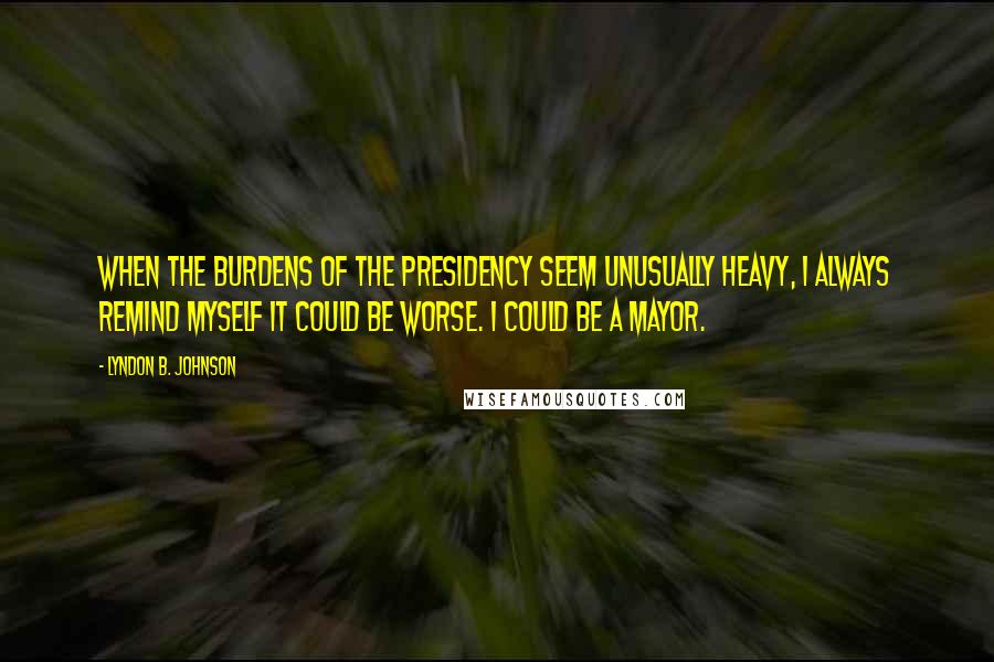 Lyndon B. Johnson Quotes: When the burdens of the presidency seem unusually heavy, I always remind myself it could be worse. I could be a mayor.