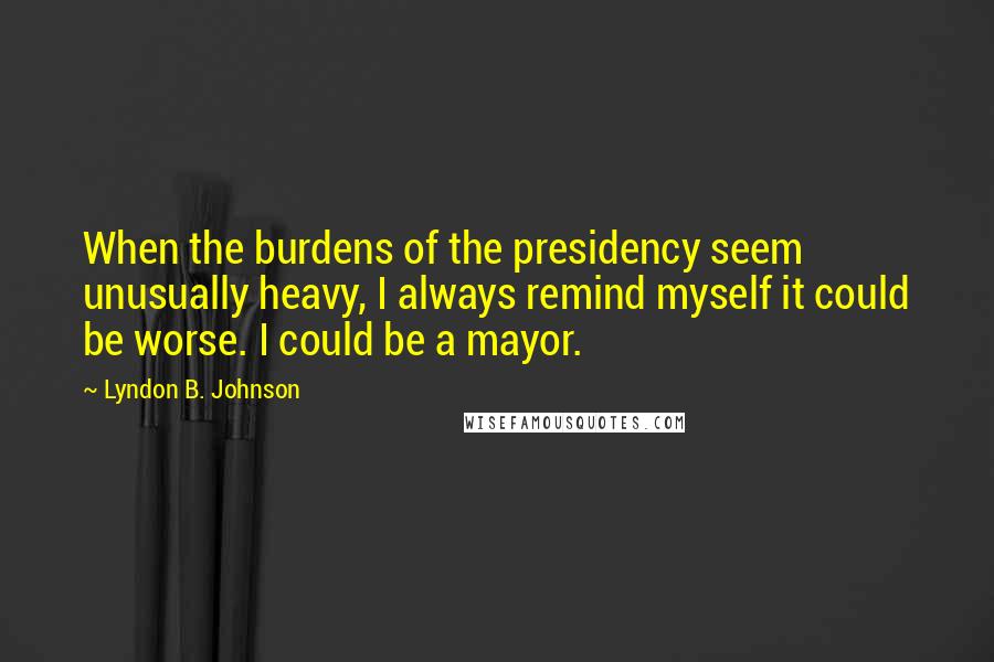 Lyndon B. Johnson Quotes: When the burdens of the presidency seem unusually heavy, I always remind myself it could be worse. I could be a mayor.