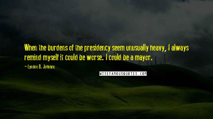 Lyndon B. Johnson Quotes: When the burdens of the presidency seem unusually heavy, I always remind myself it could be worse. I could be a mayor.