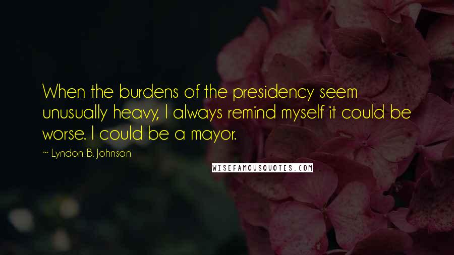 Lyndon B. Johnson Quotes: When the burdens of the presidency seem unusually heavy, I always remind myself it could be worse. I could be a mayor.