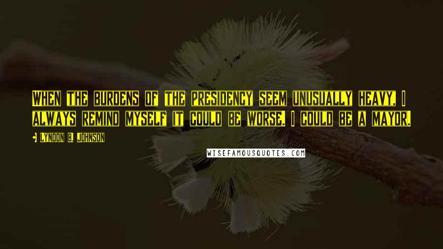 Lyndon B. Johnson Quotes: When the burdens of the presidency seem unusually heavy, I always remind myself it could be worse. I could be a mayor.