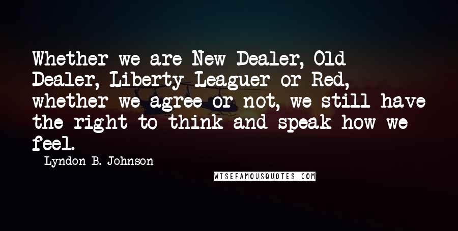 Lyndon B. Johnson Quotes: Whether we are New Dealer, Old Dealer, Liberty Leaguer or Red, whether we agree or not, we still have the right to think and speak how we feel.