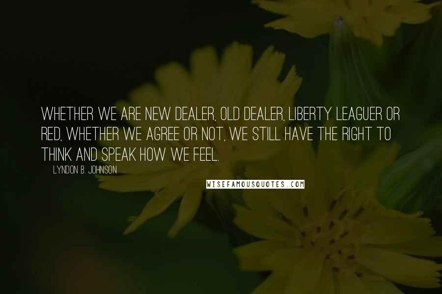 Lyndon B. Johnson Quotes: Whether we are New Dealer, Old Dealer, Liberty Leaguer or Red, whether we agree or not, we still have the right to think and speak how we feel.