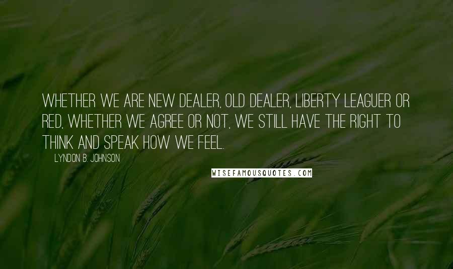 Lyndon B. Johnson Quotes: Whether we are New Dealer, Old Dealer, Liberty Leaguer or Red, whether we agree or not, we still have the right to think and speak how we feel.