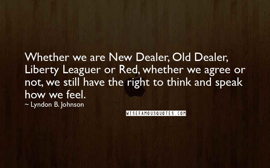 Lyndon B. Johnson Quotes: Whether we are New Dealer, Old Dealer, Liberty Leaguer or Red, whether we agree or not, we still have the right to think and speak how we feel.