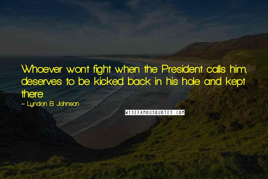 Lyndon B. Johnson Quotes: Whoever won't fight when the President calls him, deserves to be kicked back in his hole and kept there.