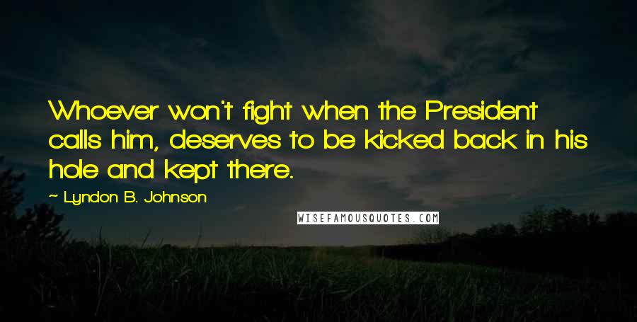 Lyndon B. Johnson Quotes: Whoever won't fight when the President calls him, deserves to be kicked back in his hole and kept there.