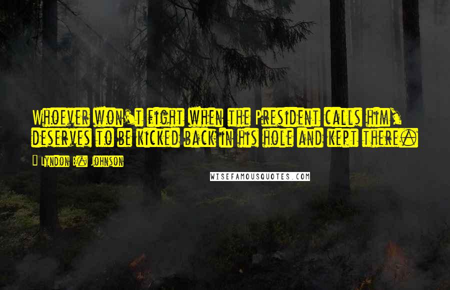 Lyndon B. Johnson Quotes: Whoever won't fight when the President calls him, deserves to be kicked back in his hole and kept there.