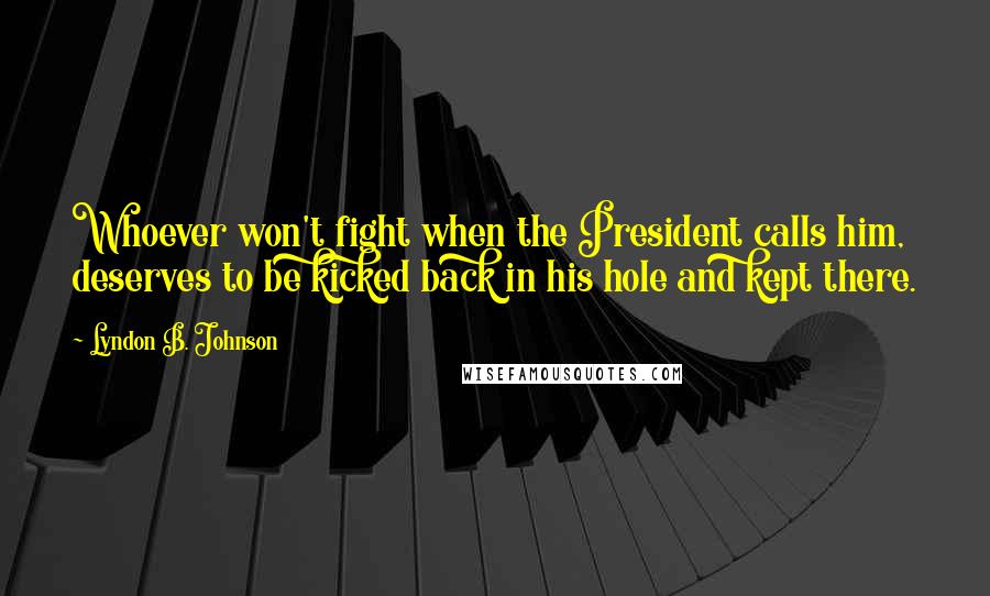 Lyndon B. Johnson Quotes: Whoever won't fight when the President calls him, deserves to be kicked back in his hole and kept there.
