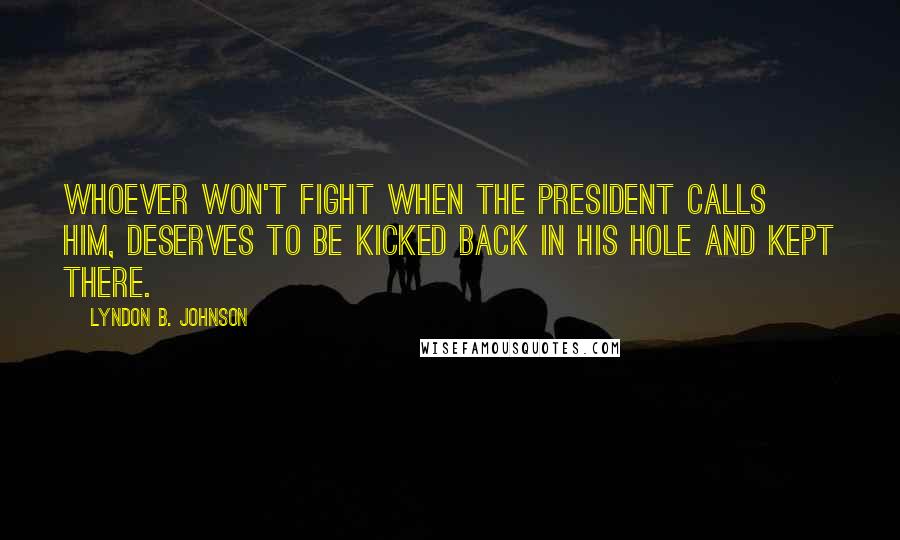 Lyndon B. Johnson Quotes: Whoever won't fight when the President calls him, deserves to be kicked back in his hole and kept there.
