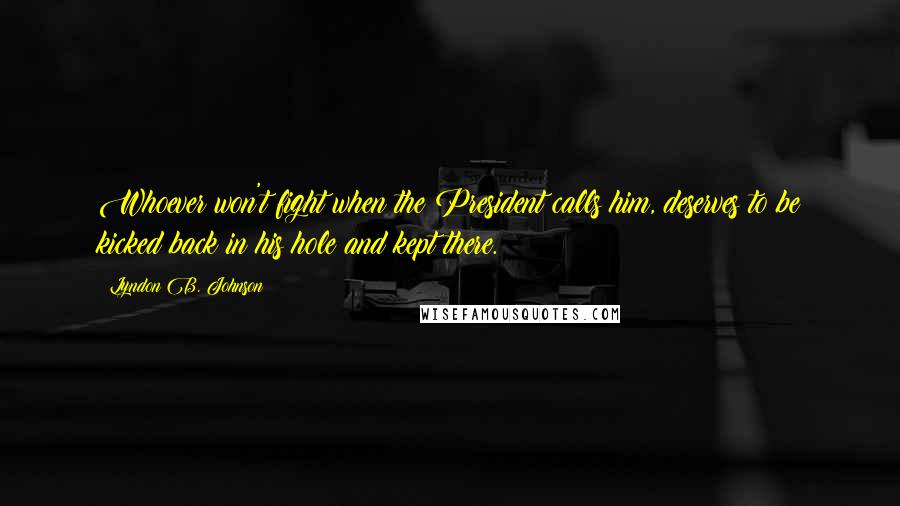 Lyndon B. Johnson Quotes: Whoever won't fight when the President calls him, deserves to be kicked back in his hole and kept there.