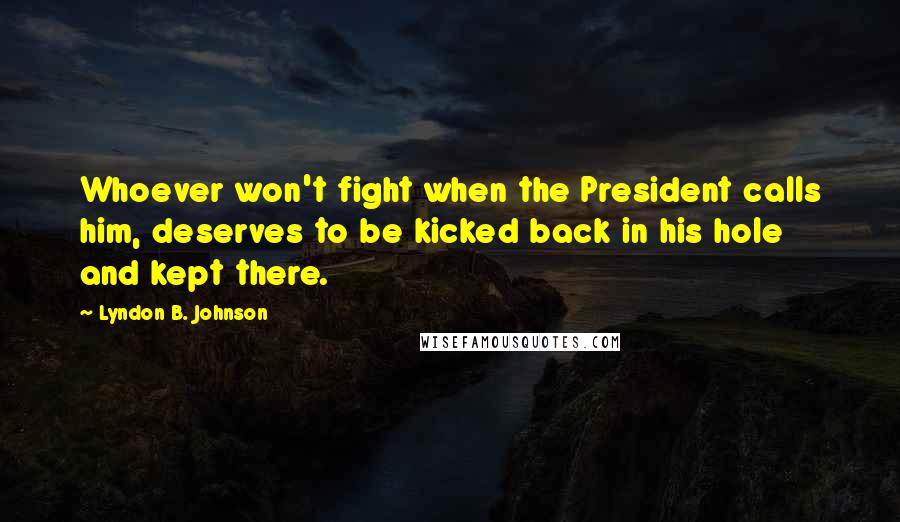Lyndon B. Johnson Quotes: Whoever won't fight when the President calls him, deserves to be kicked back in his hole and kept there.
