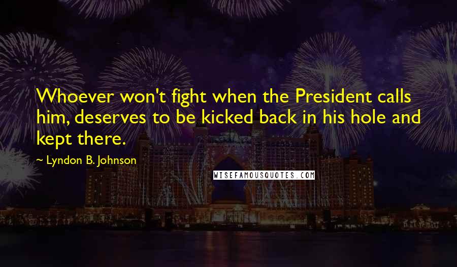 Lyndon B. Johnson Quotes: Whoever won't fight when the President calls him, deserves to be kicked back in his hole and kept there.