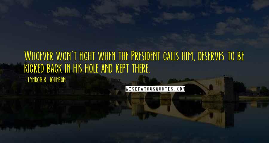 Lyndon B. Johnson Quotes: Whoever won't fight when the President calls him, deserves to be kicked back in his hole and kept there.