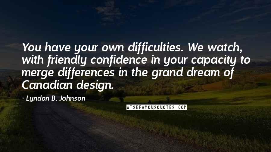 Lyndon B. Johnson Quotes: You have your own difficulties. We watch, with friendly confidence in your capacity to merge differences in the grand dream of Canadian design.