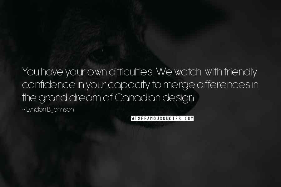 Lyndon B. Johnson Quotes: You have your own difficulties. We watch, with friendly confidence in your capacity to merge differences in the grand dream of Canadian design.