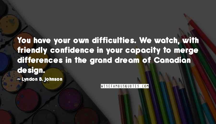 Lyndon B. Johnson Quotes: You have your own difficulties. We watch, with friendly confidence in your capacity to merge differences in the grand dream of Canadian design.