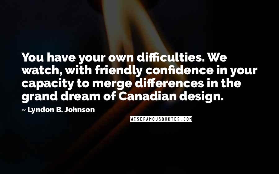 Lyndon B. Johnson Quotes: You have your own difficulties. We watch, with friendly confidence in your capacity to merge differences in the grand dream of Canadian design.