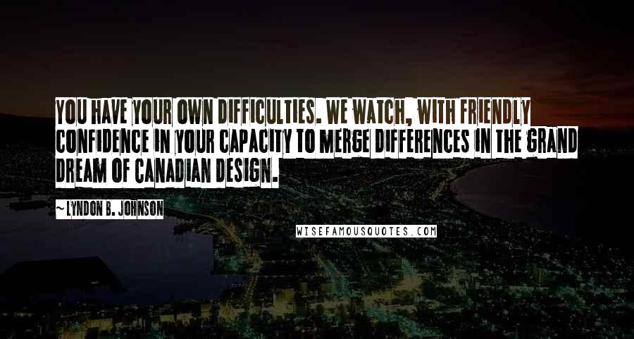 Lyndon B. Johnson Quotes: You have your own difficulties. We watch, with friendly confidence in your capacity to merge differences in the grand dream of Canadian design.