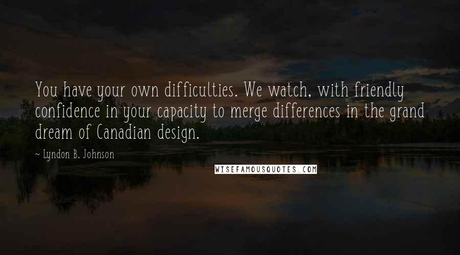Lyndon B. Johnson Quotes: You have your own difficulties. We watch, with friendly confidence in your capacity to merge differences in the grand dream of Canadian design.