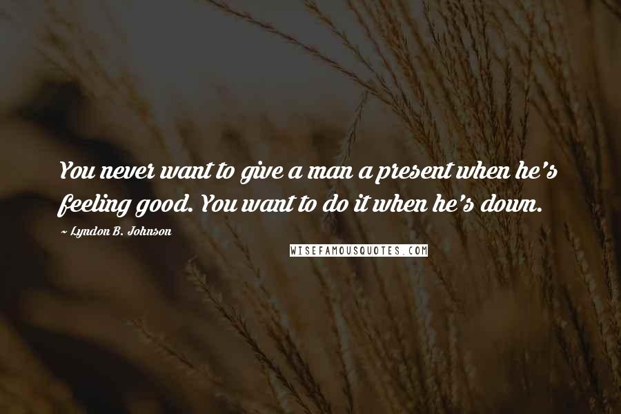 Lyndon B. Johnson Quotes: You never want to give a man a present when he's feeling good. You want to do it when he's down.