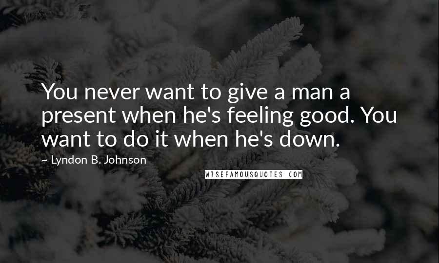 Lyndon B. Johnson Quotes: You never want to give a man a present when he's feeling good. You want to do it when he's down.