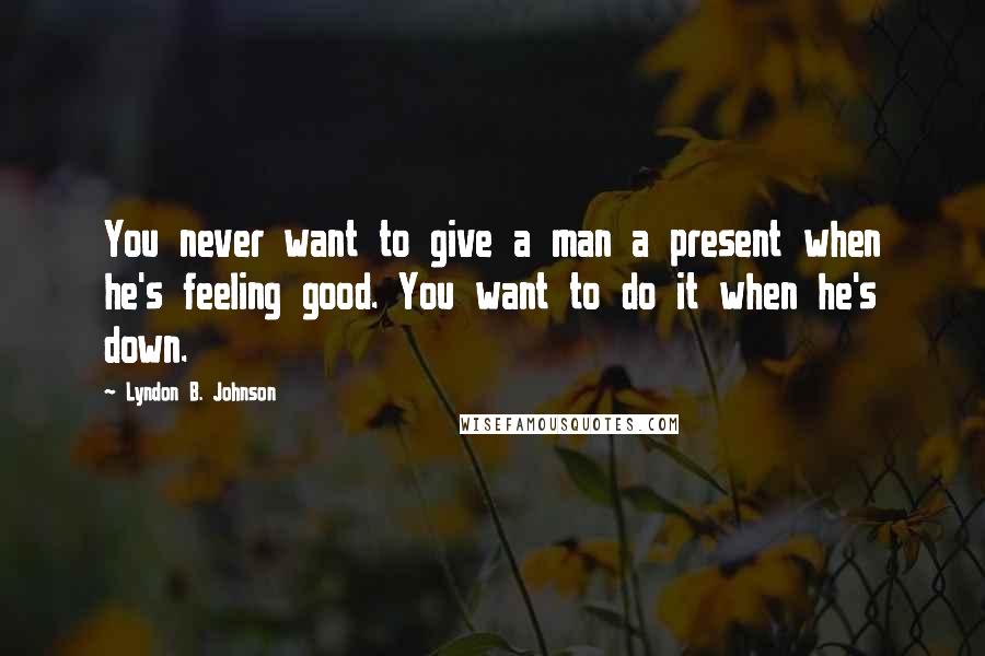 Lyndon B. Johnson Quotes: You never want to give a man a present when he's feeling good. You want to do it when he's down.