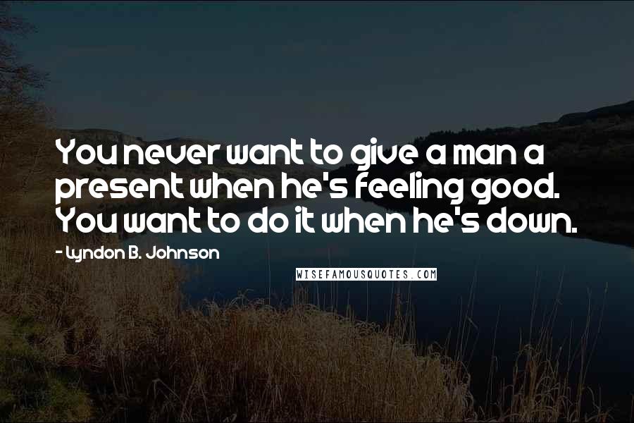 Lyndon B. Johnson Quotes: You never want to give a man a present when he's feeling good. You want to do it when he's down.