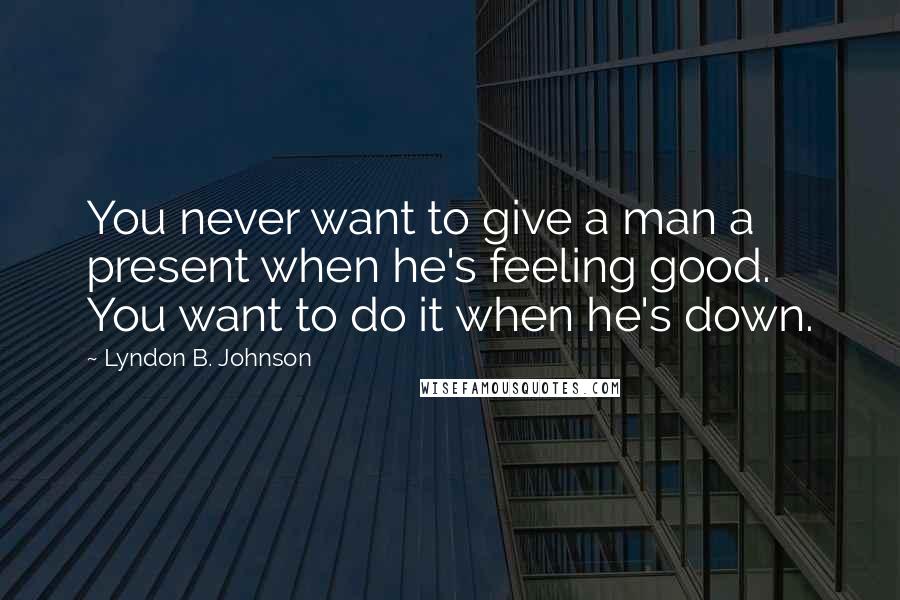 Lyndon B. Johnson Quotes: You never want to give a man a present when he's feeling good. You want to do it when he's down.