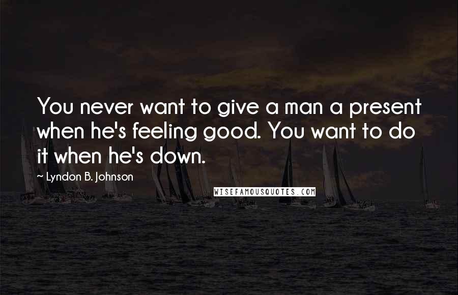 Lyndon B. Johnson Quotes: You never want to give a man a present when he's feeling good. You want to do it when he's down.