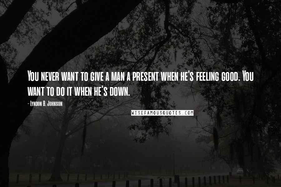 Lyndon B. Johnson Quotes: You never want to give a man a present when he's feeling good. You want to do it when he's down.