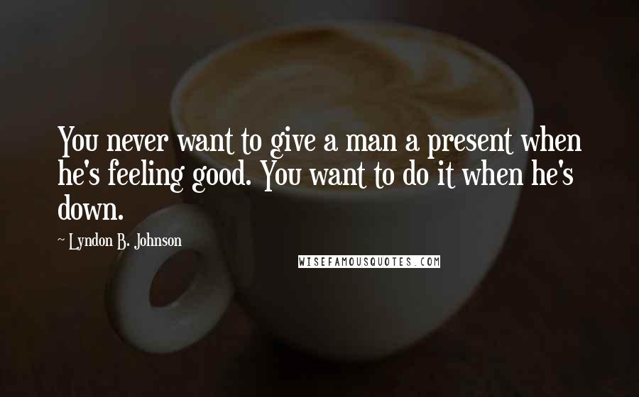 Lyndon B. Johnson Quotes: You never want to give a man a present when he's feeling good. You want to do it when he's down.