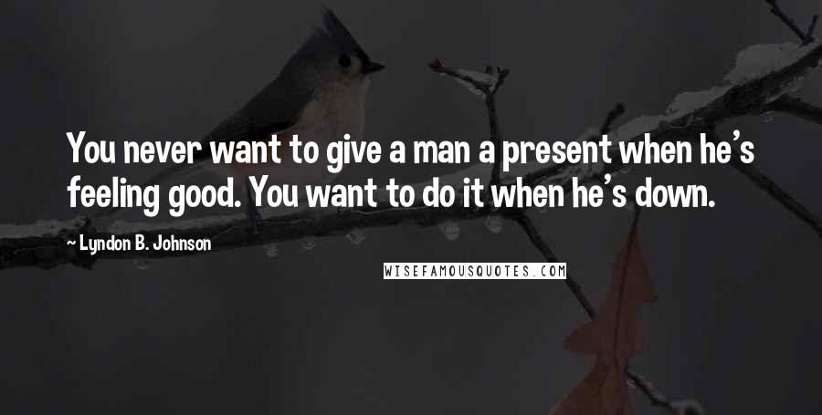 Lyndon B. Johnson Quotes: You never want to give a man a present when he's feeling good. You want to do it when he's down.