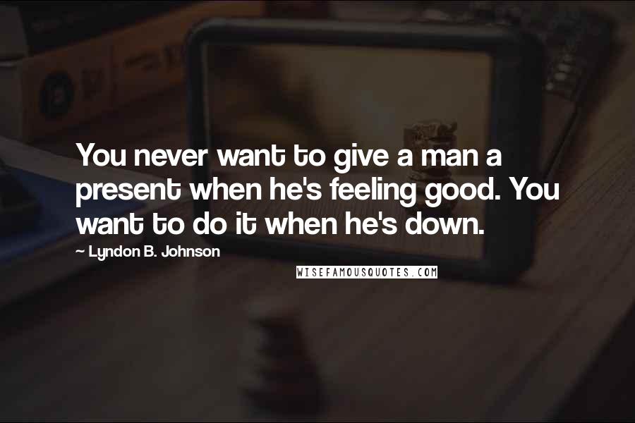 Lyndon B. Johnson Quotes: You never want to give a man a present when he's feeling good. You want to do it when he's down.