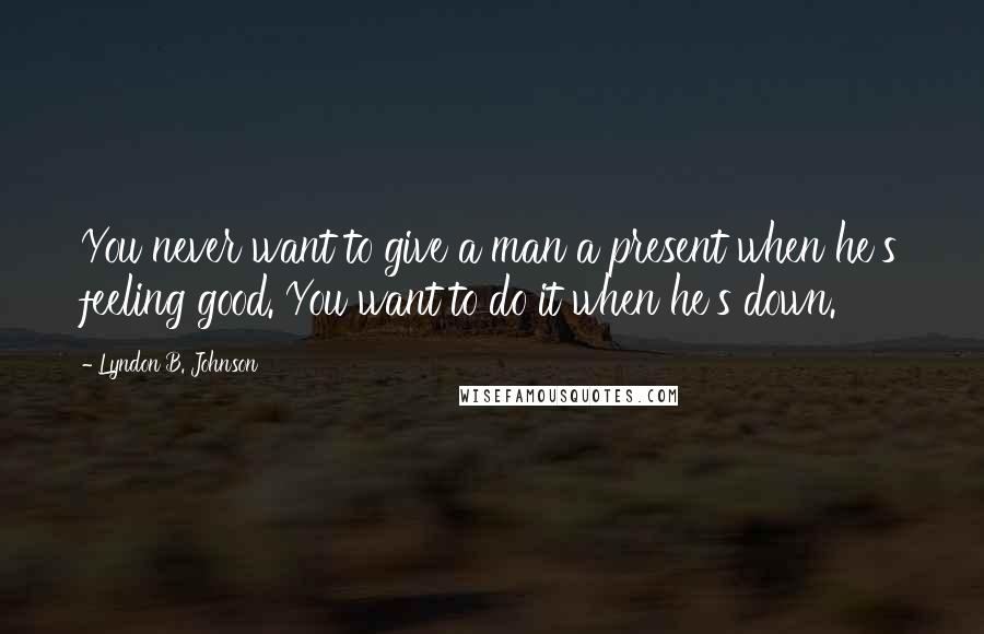 Lyndon B. Johnson Quotes: You never want to give a man a present when he's feeling good. You want to do it when he's down.