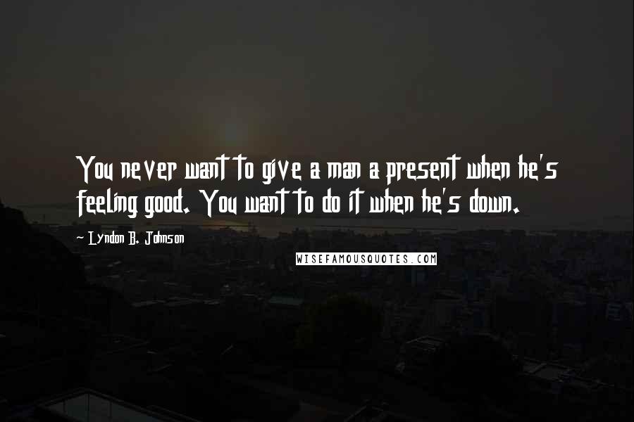 Lyndon B. Johnson Quotes: You never want to give a man a present when he's feeling good. You want to do it when he's down.