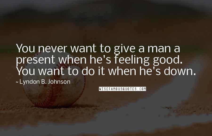 Lyndon B. Johnson Quotes: You never want to give a man a present when he's feeling good. You want to do it when he's down.