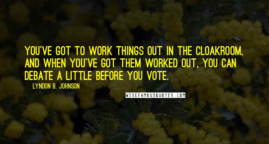 Lyndon B. Johnson Quotes: You've got to work things out in the cloakroom, and when you've got them worked out, you can debate a little before you vote.