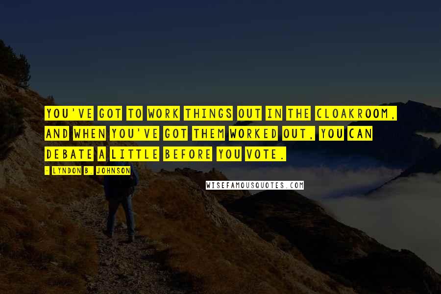 Lyndon B. Johnson Quotes: You've got to work things out in the cloakroom, and when you've got them worked out, you can debate a little before you vote.