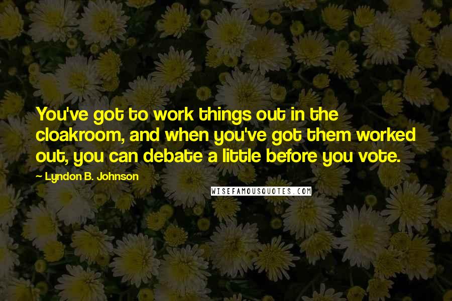 Lyndon B. Johnson Quotes: You've got to work things out in the cloakroom, and when you've got them worked out, you can debate a little before you vote.