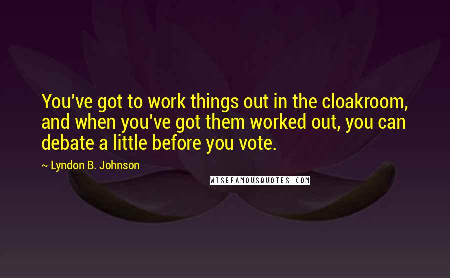 Lyndon B. Johnson Quotes: You've got to work things out in the cloakroom, and when you've got them worked out, you can debate a little before you vote.