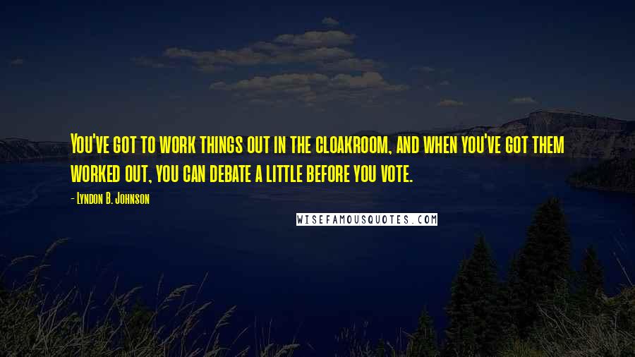 Lyndon B. Johnson Quotes: You've got to work things out in the cloakroom, and when you've got them worked out, you can debate a little before you vote.