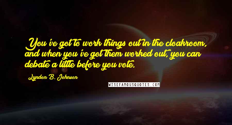 Lyndon B. Johnson Quotes: You've got to work things out in the cloakroom, and when you've got them worked out, you can debate a little before you vote.