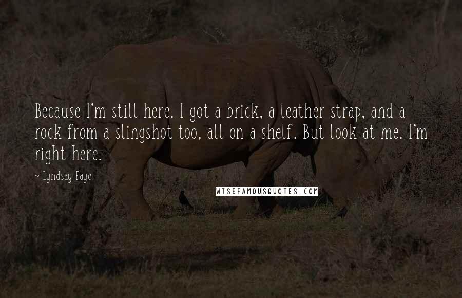 Lyndsay Faye Quotes: Because I'm still here. I got a brick, a leather strap, and a rock from a slingshot too, all on a shelf. But look at me. I'm right here.