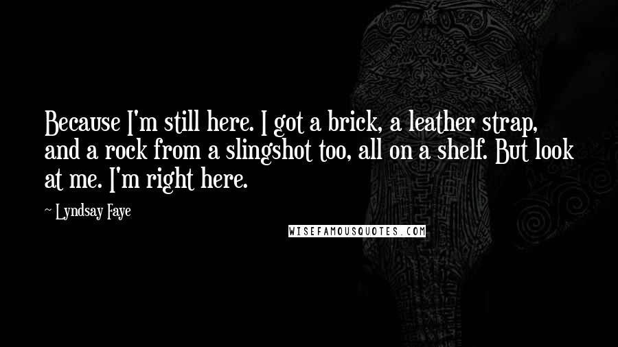 Lyndsay Faye Quotes: Because I'm still here. I got a brick, a leather strap, and a rock from a slingshot too, all on a shelf. But look at me. I'm right here.