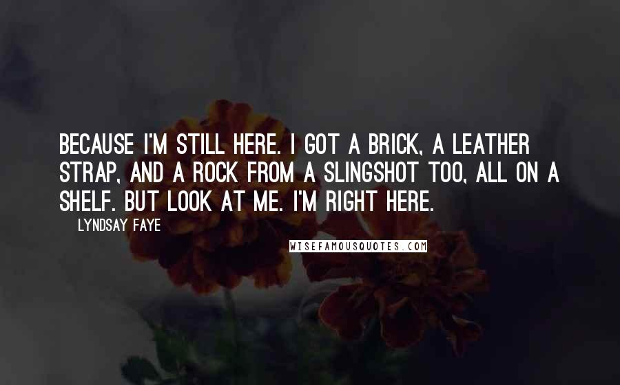 Lyndsay Faye Quotes: Because I'm still here. I got a brick, a leather strap, and a rock from a slingshot too, all on a shelf. But look at me. I'm right here.