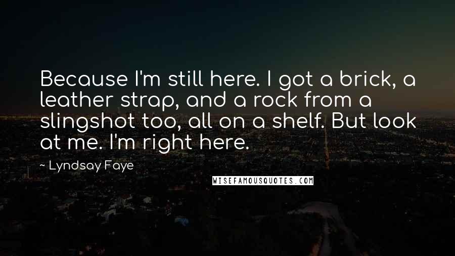 Lyndsay Faye Quotes: Because I'm still here. I got a brick, a leather strap, and a rock from a slingshot too, all on a shelf. But look at me. I'm right here.