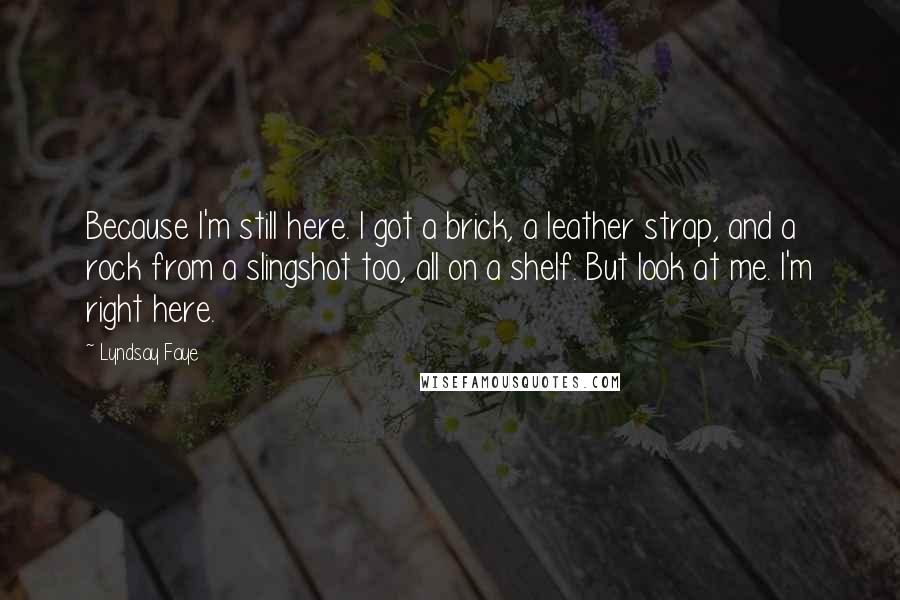 Lyndsay Faye Quotes: Because I'm still here. I got a brick, a leather strap, and a rock from a slingshot too, all on a shelf. But look at me. I'm right here.