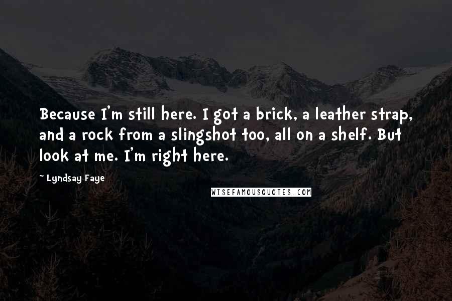 Lyndsay Faye Quotes: Because I'm still here. I got a brick, a leather strap, and a rock from a slingshot too, all on a shelf. But look at me. I'm right here.